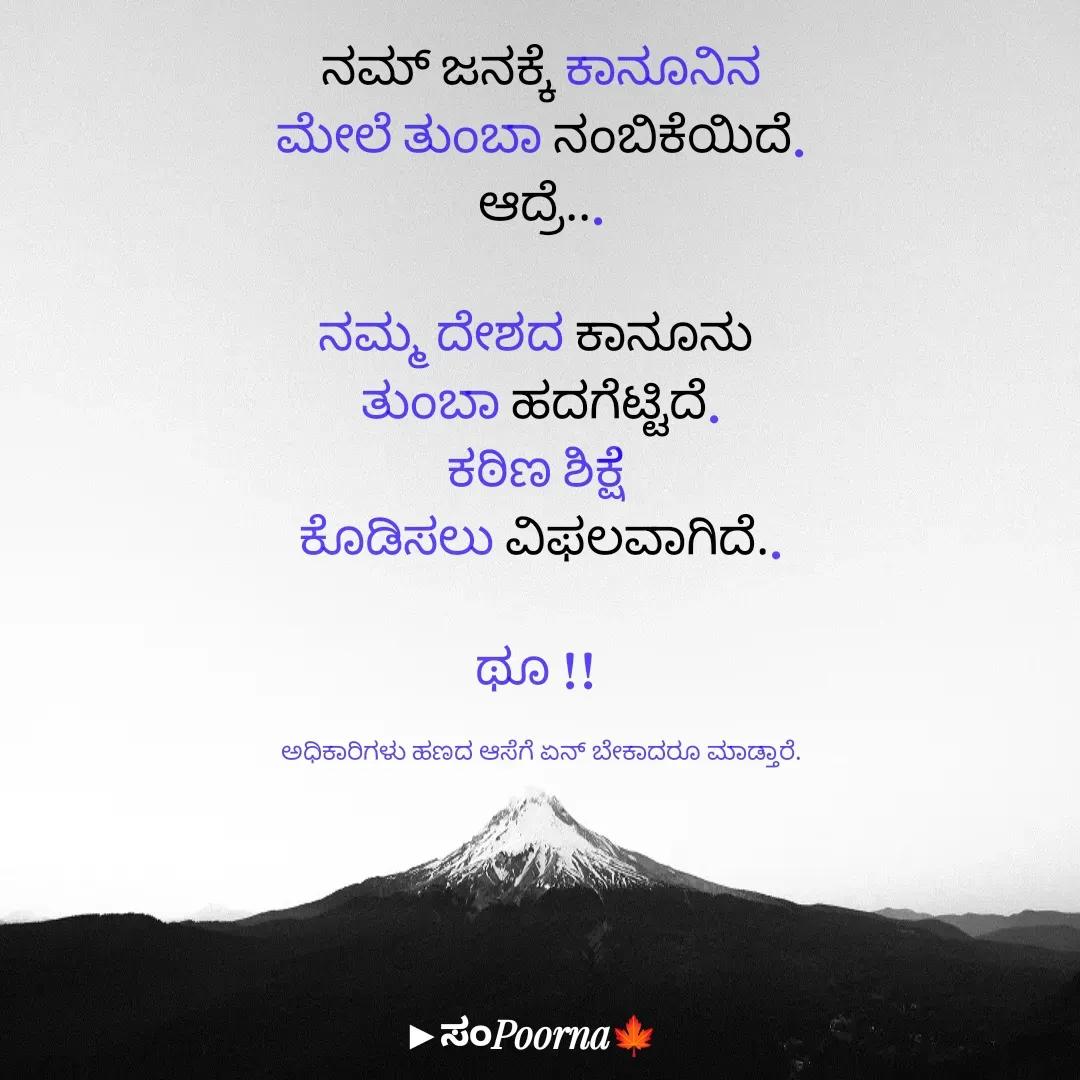 Quote by SomePoorna - ನಮ್ ಜನಕ್ಕೆ ಕಾನೂನಿನ
ಮೇಲೆ ತುಂಬಾ ನಂಬಿಕೆಯಿದೆ.
ಆದ್ರೆ...

ನಮ್ಮ ದೇಶದ ಕಾನೂನು 
ತುಂಬಾ ಹದಗೆಟ್ಟಿದೆ.
ಕಠಿಣ ಶಿಕ್ಷೆ 
ಕೊಡಿಸಲು ವಿಫಲವಾಗಿದೆ..

ಥೂ !! 

ಅಧಿಕಾರಿಗಳು ಹಣದ ಆಸೆಗೆ ಏನ್ ಬೇಕಾದರೂ ಮಾಡ್ತಾರೆ. - Made using Quotes Creator App, Post Maker App