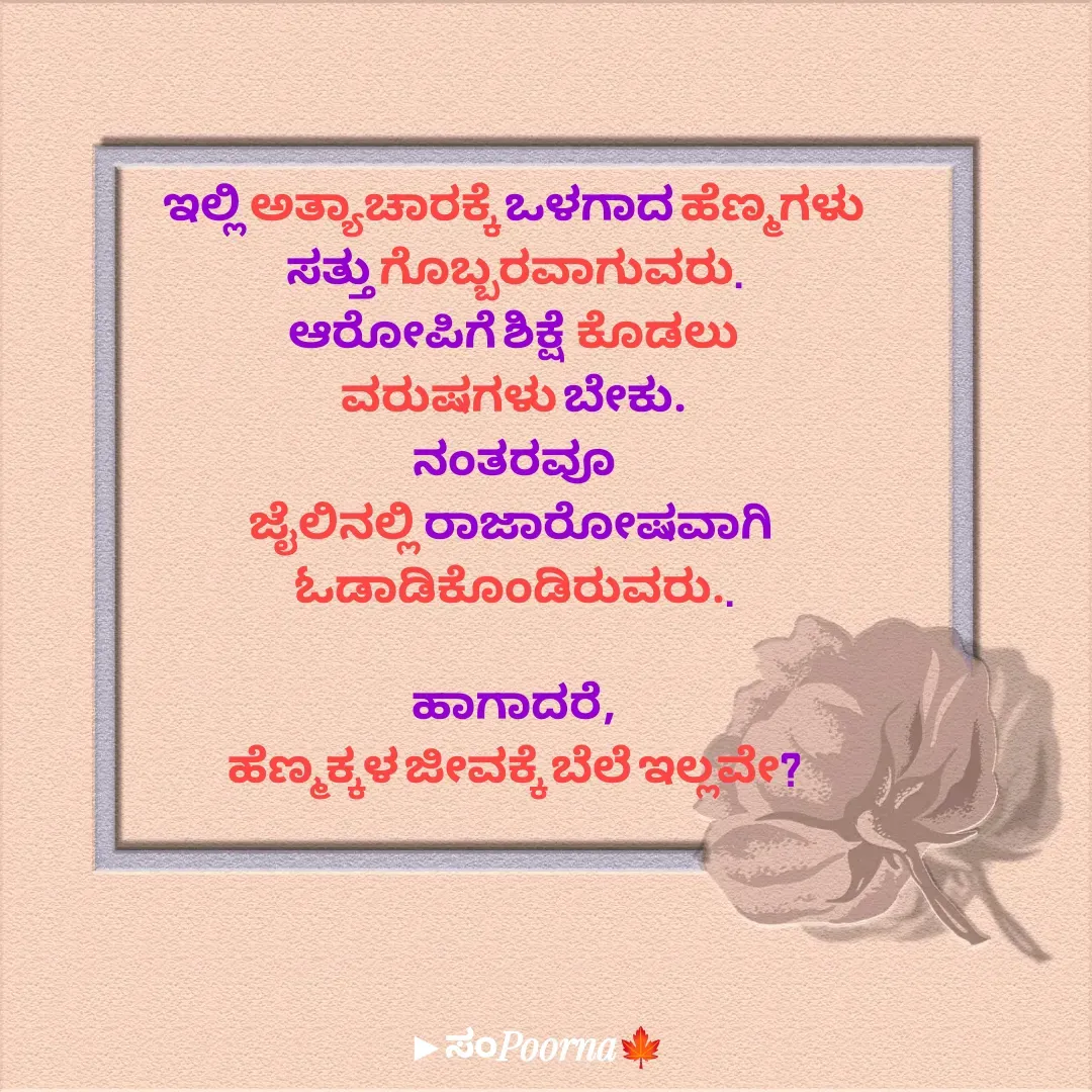 Quote by SomePoorna - ಇಲ್ಲಿ ಅತ್ಯಾಚಾರಕ್ಕೆ ಒಳಗಾದ ಹೆಣ್ಮಗಳು
ಸತ್ತು ಗೊಬ್ಬರವಾಗುವರು.
ಆರೋಪಿಗೆ ಶಿಕ್ಷೆ  ಕೊಡಲು
ವರುಷಗಳು ಬೇಕು.
ನಂತರವೂ
ಜೈಲಿನಲ್ಲಿ ರಾಜಾರೋಷವಾಗಿ 
ಓಡಾಡಿಕೊಂಡಿರುವರು..

ಹಾಗಾದರೆ,
ಹೆಣ್ಮಕ್ಕಳ ಜೀವಕ್ಕೆ ಬೆಲೆ ಇಲ್ಲವೇ? - Made using Quotes Creator App, Post Maker App