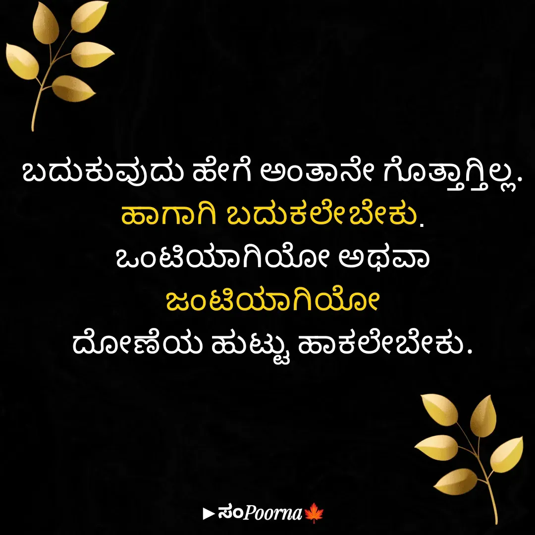 Quote by SomePoorna - ಬದುಕುವುದು ಹೇಗೆ ಅಂತಾನೇ ಗೊತ್ತಾಗ್ತಿಲ್ಲ.
ಹಾಗಾಗಿ ಬದುಕಲೇ‌ಬೇಕು.
ಒಂಟಿಯಾಗಿಯೋ ಅಥವಾ ಜಂಟಿಯಾಗಿಯೋ
ದೋಣೆಯ ಹುಟ್ಟು ಹಾಕಲೇಬೇಕು. - Made using Quotes Creator App, Post Maker App