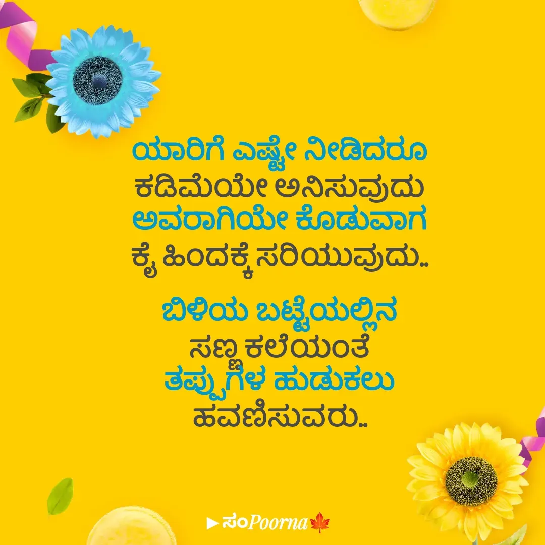 Quote by SomePoorna - ಯಾರಿಗೆ ಎಷ್ಟೇ ನೀಡಿದರೂ
ಕಡಿಮೆಯೇ ಅನಿಸುವುದು
ಅವರಾಗಿಯೇ ಕೊಡುವಾಗ
ಕೈ ಹಿಂದಕ್ಕೆ ಸರಿಯುವುದು..

ಬಿಳಿಯ ಬಟ್ಟೆಯಲ್ಲಿನ
ಸಣ್ಣ ಕಲೆಯಂತೆ
ತಪ್ಪುಗಳ ಹುಡುಕಲು
ಹವಣಿಸುವರು.. - Made using Quotes Creator App, Post Maker App