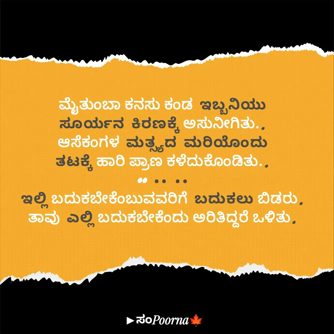 Quote by SomePoorna - ಮೈತುಂಬಾ ಕನಸು ಕಂಡ ಇಬ್ಬನಿಯು
ಸೂರ್ಯನ ಕಿರಣಕ್ಕೆ ಅಸುನೀಗಿತು..
ಆಸೆಕಂಗಳ ಮತ್ಸ್ಯದ ಮರಿಯೊಂದು
ತಟಕ್ಕೆ ಹಾರಿ ಪ್ರಾಣ ಕಳೆದುಕೊಂಡಿತು..
•• •• ••
ಇಲ್ಲಿ ಬದುಕಬೇಕೆಂಬುವವರಿಗೆ ಬದುಕಲು ಬಿಡರು.
ತಾವು ಎಲ್ಲಿ ಬದುಕಬೇಕೆಂದು ಅರಿತಿದ್ದರೆ ಒಳಿತು. - Made using Quotes Creator App, Post Maker App