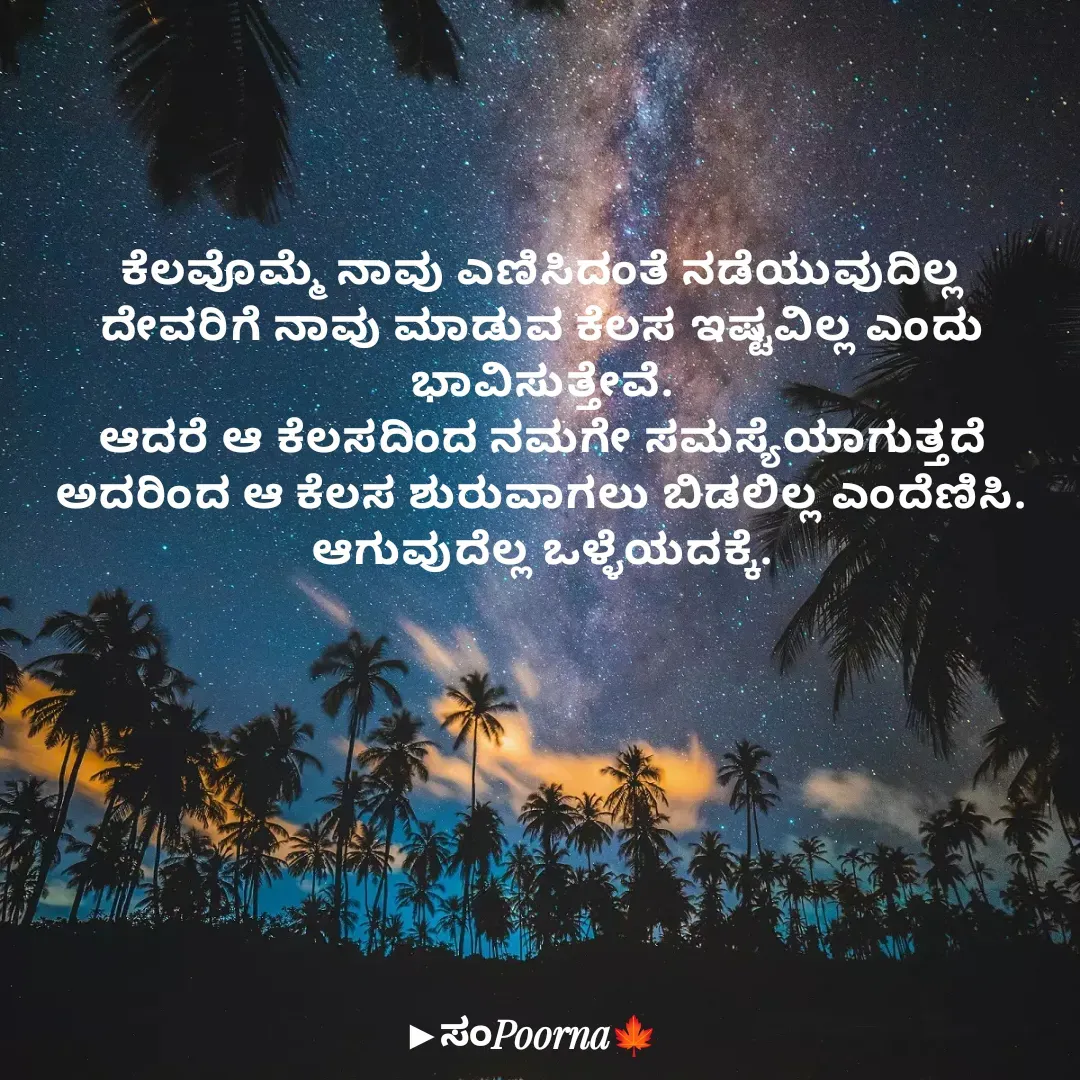 Quote by SomePoorna - ಕೆಲವೊಮ್ಮೆ ನಾವು ಎಣಿಸಿದಂತೆ ನಡೆಯುವುದಿಲ್ಲ
ದೇವರಿಗೆ ನಾವು ಮಾಡುವ ಕೆಲಸ‌ ಇಷ್ಟವಿಲ್ಲ ಎಂದು ಭಾವಿಸುತ್ತೇವೆ.
ಆದರೆ ಆ‌ ಕೆಲಸದಿಂದ ನಮಗೇ ಸಮಸ್ಯೆಯಾಗುತ್ತದೆ
ಅದರಿಂದ ಆ ಕೆಲಸ ಶುರುವಾಗಲು ಬಿಡಲಿಲ್ಲ ಎಂದೆಣಿಸಿ.
ಆಗುವುದೆಲ್ಲ ಒಳ್ಳೆಯದಕ್ಕೆ. - Made using Quotes Creator App, Post Maker App