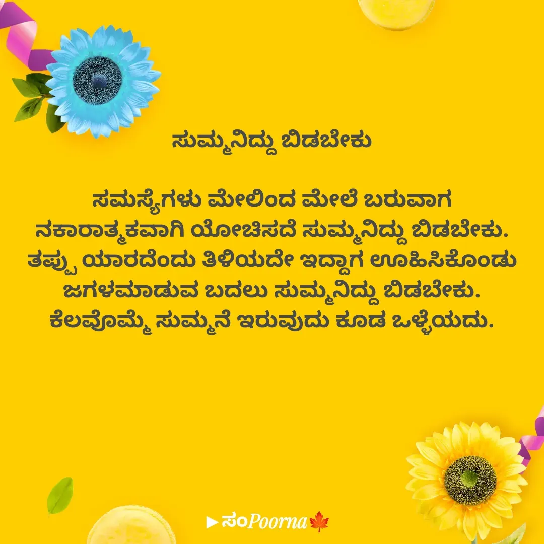 Quote by SomePoorna - ಸುಮ್ಮನಿದ್ದು ಬಿಡಬೇಕು

ಸಮಸ್ಯೆಗಳು ಮೇಲಿಂದ ಮೇಲೆ ಬರುವಾಗ
ನಕಾರಾತ್ಮಕವಾಗಿ ಯೋಚಿಸದೆ ಸುಮ್ಮನಿದ್ದು ಬಿಡಬೇಕು.
ತಪ್ಪು ಯಾರದೆಂದು ತಿಳಿಯದೇ ಇದ್ದಾಗ ಊಹಿಸಿಕೊಂಡು ಜಗಳಮಾಡುವ ಬದಲು ಸುಮ್ಮನಿದ್ದು ಬಿಡಬೇಕು.
ಕೆಲವೊಮ್ಮೆ ಸುಮ್ಮನೆ ಇರುವುದು ಕೂಡ ಒಳ್ಳೆಯದು. - Made using Quotes Creator App, Post Maker App