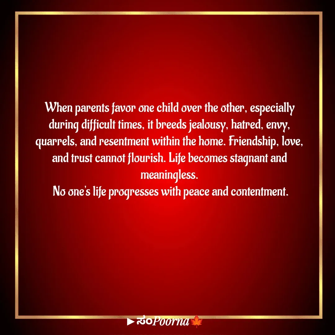 Quote by SomePoorna - When parents favor one child over the other, especially 
during difficult times, it breeds jealousy, hatred, envy, 
quarrels, and resentment within the home. Friendship, love, 
and trust cannot flourish. Life becomes stagnant and 
meaningless. 
No one's life progresses with peace and contentment. - Made using Quotes Creator App, Post Maker App