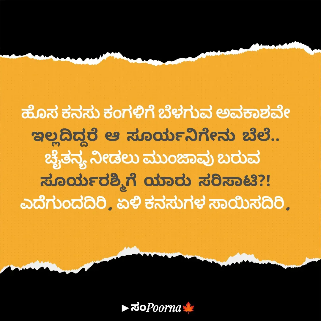 Quote by SomePoorna - ಹೊಸ ಕನಸು ಕಂಗಳಿಗೆ ಬೆಳಗುವ ಅವಕಾಶವೇ
ಇಲ್ಲದಿದ್ದರೆ ಆ ಸೂರ್ಯನಿಗೇನು ಬೆಲೆ..
ಚೈತನ್ಯ ನೀಡಲು ಮುಂಜಾವು ಬರುವ 
ಸೂರ್ಯರಶ್ಮಿಗೆ ಯಾರು ಸರಿಸಾಟಿ?!
ಎದೆಗುಂದದಿರಿ. ಏಳಿ ಕನಸುಗಳ ಸಾಯಿಸದಿರಿ. - Made using Quotes Creator App, Post Maker App