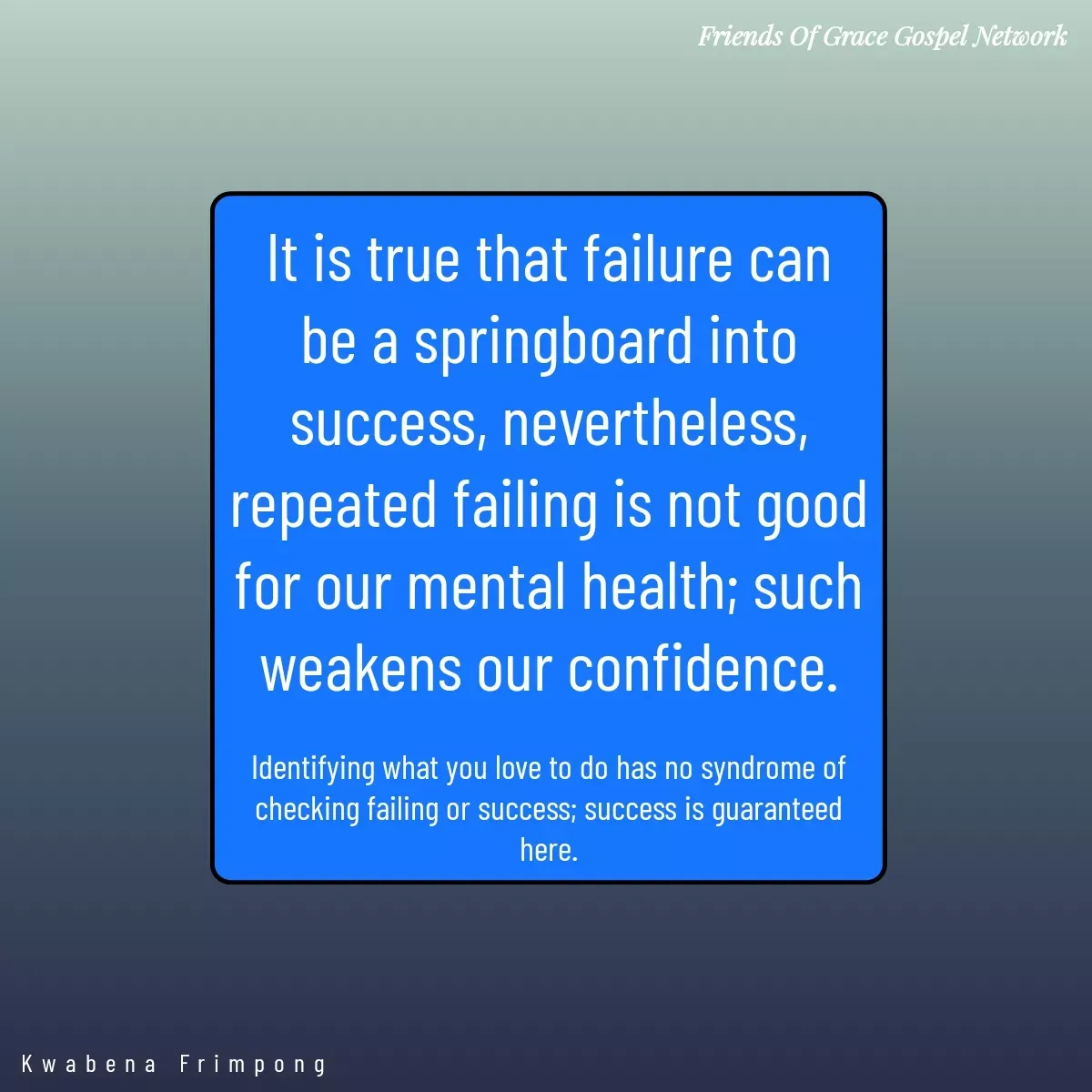 Quote by Afia Asor - It is true that failure can be a springboard into success, nevertheless, repeated failing is not good for our mental health; such weakens our confidence.

Identifying what you love to do has no syndrome of checking failing or success; success is guaranteed here.

Kwabena Frimpong  - Made using Quotes Creator App, Post Maker App