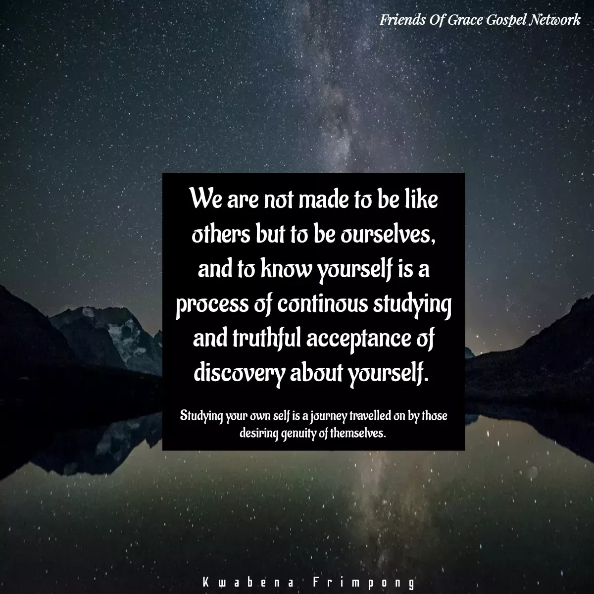 Quote by Afia Asor - We are not made to be like others but to be ourselves, and to know yourself is a process of continous studying and truthful acceptance of discovery about yourself. 

Studying your own self is a journey travelled on by those desiring genuity of themselves. 

Kwabena Frimpong  - Made using Quotes Creator App, Post Maker App