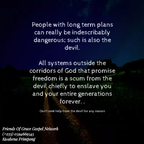 Quotes by Afia Asor - People with long term plans can really be indescribably dangerous; such is also the devil.

All systems outside the corridors of God that promise freedom is a scum from the devil chiefly to enslave you and your entire generations forever. .

Don't seek help from the devil for any reason