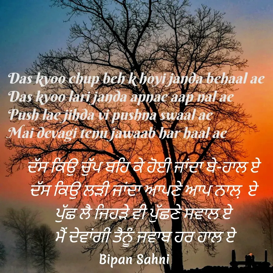 Quote by Bipan Sahni - ਦੱਸ ਕਿਉ ਚੁੱਪ ਬਹਿ ਕੇ ਹੋਈ ਜਾਂਦਾ ਬੇ-ਹਾਲ ਏ 
ਦੱਸ ਕਿਉ ਲੜੀ ਜਾਂਦਾ ਆਪਣੇ ਆਪ ਨਾਲ਼  ਏ 
ਪੁੱਛ ਲੈ ਜਿਹੜੇ ਵੀ ਪੁੱਛਣੇ ਸਵਾਲ ਏ 
ਮੈਂ ਦੇਵਾਂਗੀ ਤੈਨੂੰ ਜਵਾਬ ਹਰ ਹਾਲ ਏ - Made using Quotes Creator App, Post Maker App