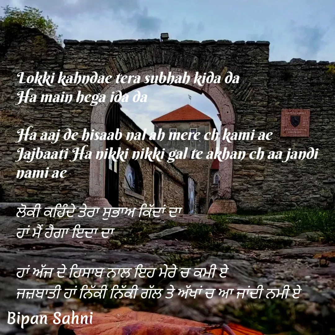 Quote by Bipan Sahni - Lokki kahndae tera subhah kida da
Ha main hega ida da

Ha aaj de hisaab nal ah mere ch kami ae
Jajbaati Ha nikki nikki gal te akhan ch aa jandi nami ae

ਲੋਕੀ ਕਹਿੰਦੇ ਤੇਰਾ ਸੁਭਾਅ ਕਿੱਦਾਂ ਦਾ 
ਹਾਂ ਮੈਂ ਹੈਗਾ ਇਦਾ ਦਾ 

ਹਾਂ ਅੱਜ ਦੇ ਹਿਸਾਬ ਨਾਲ ਇਹ ਮੇਰੇ ਚ ਕਮੀ ਏ 
ਜਜ਼ਬਾਤੀ ਹਾਂ ਨਿੱਕੀ ਨਿੱਕੀ ਗੱਲ ਤੇ ਅੱਖਾਂ ਚ ਆ ਜਾਂਦੀ ਨਮੀ ਏ  - Made using Quotes Creator App, Post Maker App