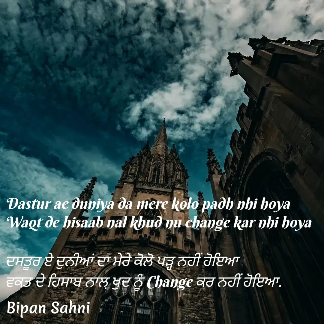 Quote by Bipan Sahni - Dastur ae duniya da mere kolo padh nhi hoya
Waqt de hisaab nal khud nu change kar nhi hoya

ਦਸਤੂਰ ਏ ਦੁਨੀਆਂ ਦਾ ਮੇਰੇ ਕੋਲੋ ਪੜ੍ਹ ਨਹੀਂ ਹੋਇਆ 
ਵਕਤ ਦੇ ਹਿਸਾਬ ਨਾਲ਼ ਖੁਦ ਨੂੰ Change ਕਰ ਨਹੀਂ ਹੋਇਆ. - Made using Quotes Creator App, Post Maker App
