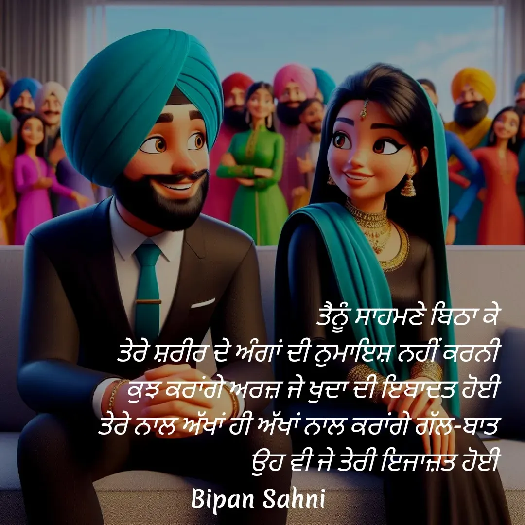 Quote by Bipan Sahni -  ਤੈਨੂੰ ਸਾਹਮਣੇ ਬਿਠਾ ਕੇ 
ਤੇਰੇ ਸ਼ਰੀਰ ਦੇ ਅੰਗਾਂ ਦੀ ਨੁਮਾਇਸ਼ ਨਹੀਂ ਕਰਨੀ 
ਕੁਝ ਕਰਾਂਗੇ ਅਰਜ਼ ਜੇ ਖੁਦਾ ਦੀ ਇਬਾਦਤ ਹੋਈ 
ਤੇਰੇ ਨਾਲ ਅੱਖਾਂ ਹੀ ਅੱਖਾਂ ਨਾਲ ਕਰਾਂਗੇ ਗੱਲ-ਬਾਤ 
ਉਹ ਵੀ ਜੇ ਤੇਰੀ ਇਜਾਜ਼ਤ ਹੋਈ  - Made using Quotes Creator App, Post Maker App