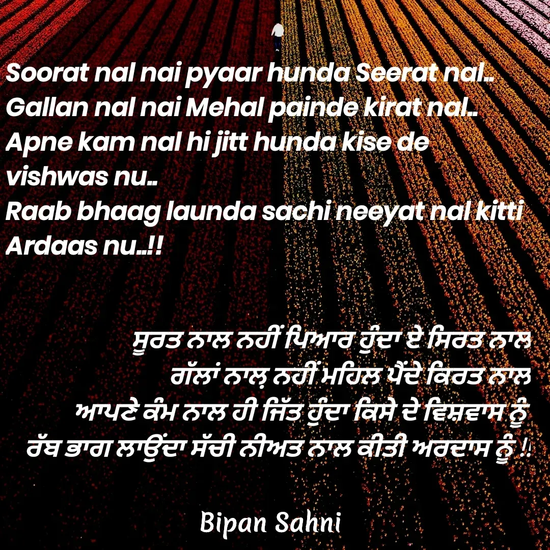 Quote by Bipan Sahni - ਸੂਰਤ ਨਾਲ ਨਹੀਂ ਪਿਆਰ ਹੁੰਦਾ ਏ ਸਿਰਤ ਨਾਲ
ਗੱਲਾਂ ਨਾਲ਼ ਨਹੀਂ ਮਹਿਲ ਪੈਂਦੇ ਕਿਰਤ ਨਾਲ
ਆਪਣੇ ਕੰਮ ਨਾਲ ਹੀ ਜਿੱਤ ਹੁੰਦਾ ਕਿਸੇ ਦੇ ਵਿਸ਼ਵਾਸ ਨੂੰ 
ਰੱਬ ਭਾਗ ਲਾਉਂਦਾ ਸੱਚੀ ਨੀਅਤ ਨਾਲ ਕੀਤੀ ਅਰਦਾਸ ਨੂੰ !! - Made using Quotes Creator App, Post Maker App