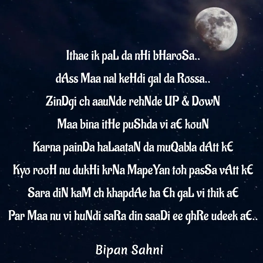 Quote by Bipan Sahni - Ithae ik paL da nHi bHaroSa..
dAss Maa nal keHdi gal da Rossa..
ZinDgi ch aauNde rehNde UP & DowN
Maa bina itHe puShda vi aE kouN
Karna painDa haLaataN da muQabla dAtt kE
Kyo rooH nu dukHi krNa MapeYan toh pasSa vAtt kE
Sara diN kaM ch khapdAe ha Eh gaL vi thik aE
Par Maa nu vi huNdi saRa din saaDi ee ghRe udeek aE.. - Made using Quotes Creator App, Post Maker App