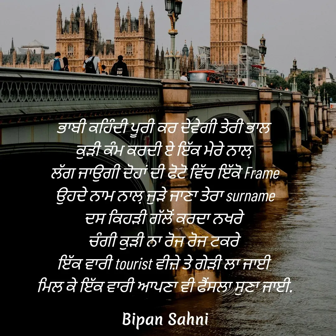 Quote by Bipan Sahni - ਭਾਬੀ ਕਹਿੰਦੀ ਪੂਰੀ ਕਰ ਦੇਵੇਗੀ ਤੇਰੀ ਭਾਲ 
ਕੁੜੀ ਕੰਮ ਕਰਦੀ ਏ ਇੱਕ ਮੇਰੇ ਨਾਲ਼ 
ਲੱਗ ਜਾਉਗੀ ਦੋਹਾਂ ਦੀ ਫੋਟੋ ਵਿੱਚ ਇੱਕੋ Frame
ਉਹਦੇ ਨਾਮ ਨਾਲ਼ ਜੁੜੇ ਜਾਣਾ ਤੇਰਾ surname
ਦਸ ਕਿਹੜੀ ਗੱਲੋਂ ਕਰਦਾ ਨਖਰੇ 
ਚੰਗੀ ਕੁੜੀ ਨਾ ਰੋਜ ਰੋਜ ਟਕਰੇ 
ਇੱਕ ਵਾਰੀ tourist ਵੀਜ਼ੇ ਤੇ ਗੇੜੀ ਲਾ ਜਾਈ 
ਮਿਲ ਕੇ ਇੱਕ ਵਾਰੀ ਆਪਣਾ ਵੀ ਫੈਂਸਲਾ ਸੁਣਾ ਜਾਈ. - Made using Quotes Creator App, Post Maker App