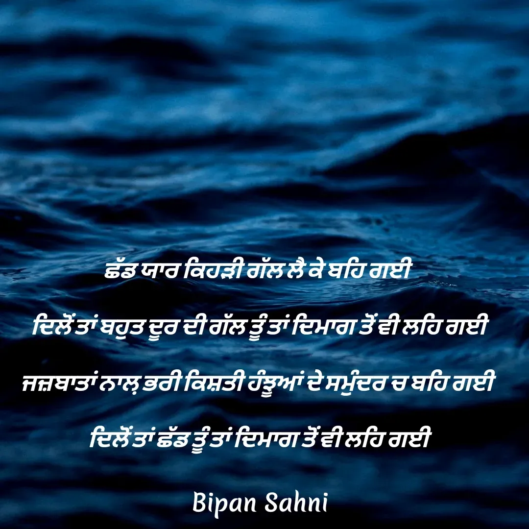 Quote by Bipan Sahni - ਛੱਡ ਯਾਰ ਕਿਹੜੀ ਗੱਲ ਲੈ ਕੇ ਬਹਿ ਗਈ 
ਦਿਲੋਂ ਤਾਂ ਬਹੁਤ ਦੂਰ ਦੀ ਗੱਲ ਤੂੰ ਤਾਂ ਦਿਮਾਗ ਤੋਂ ਵੀ ਲਹਿ ਗਈ
ਜਜ਼ਬਾਤਾਂ ਨਾਲ਼ ਭਰੀ ਕਿਸ਼ਤੀ ਹੰਝੂਆਂ ਦੇ ਸਮੁੰਦਰ ਚ ਬਹਿ ਗਈ 
ਦਿਲੋਂ ਤਾਂ ਛੱਡ ਤੂੰ ਤਾਂ ਦਿਮਾਗ ਤੋਂ ਵੀ ਲਹਿ ਗਈ - Made using Quotes Creator App, Post Maker App