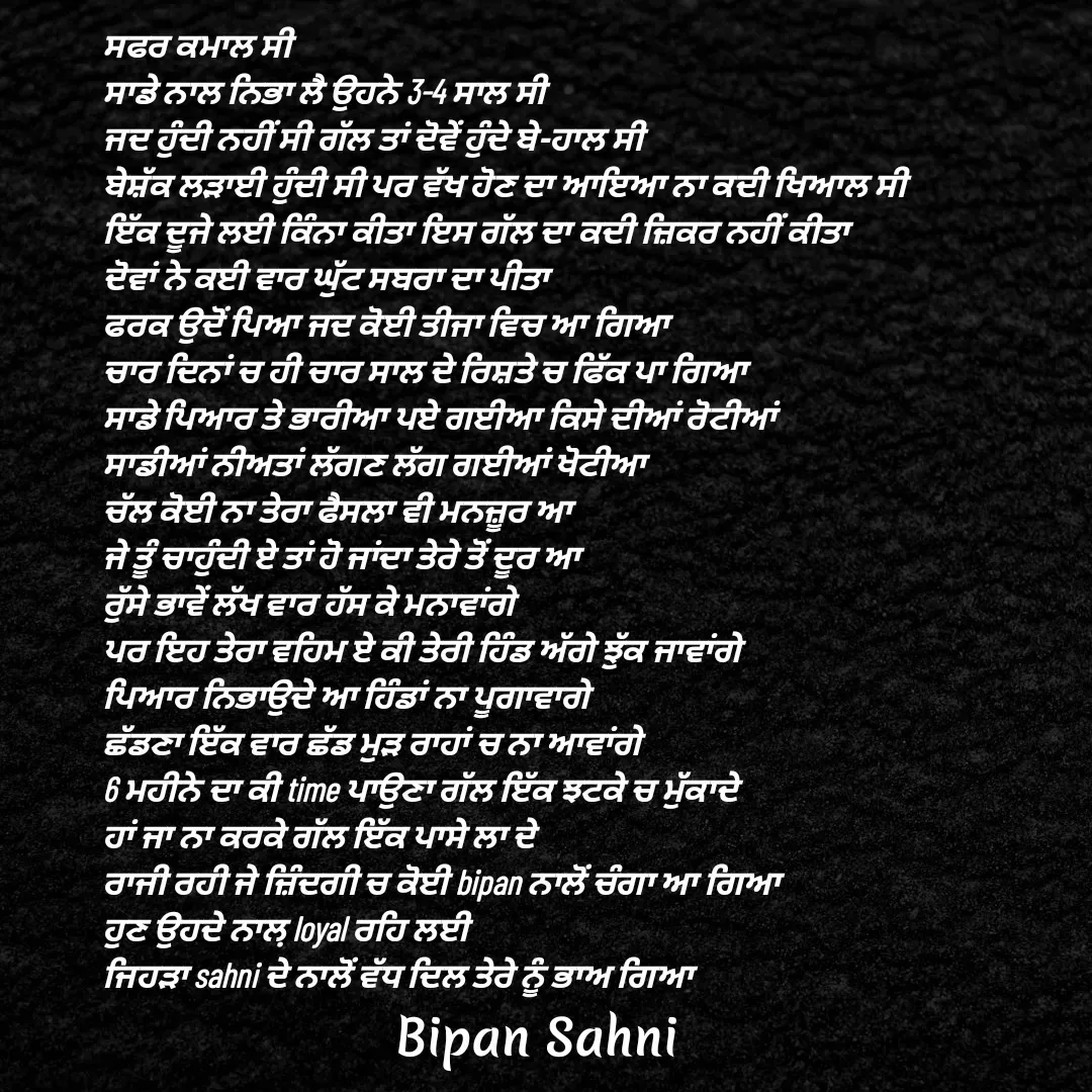 Quote by Bipan Sahni - ਸਫਰ ਕਮਾਲ ਸੀ 
ਸਾਡੇ ਨਾਲ ਨਿਭਾ ਲੈ ਉਹਨੇ 3-4 ਸਾਲ ਸੀ 
ਜਦ ਹੁੰਦੀ ਨਹੀਂ ਸੀ ਗੱਲ ਤਾਂ ਦੋਵੇਂ ਹੁੰਦੇ ਬੇ-ਹਾਲ ਸੀ 
ਬੇਸ਼ੱਕ ਲੜਾਈ ਹੁੰਦੀ ਸੀ ਪਰ ਵੱਖ ਹੋਣ ਦਾ ਆਇਆ ਨਾ ਕਦੀ ਖਿਆਲ ਸੀ 
ਇੱਕ ਦੂਜੇ ਲਈ ਕਿੰਨਾ ਕੀਤਾ ਇਸ ਗੱਲ ਦਾ ਕਦੀ ਜ਼ਿਕਰ ਨਹੀਂ ਕੀਤਾ 
ਦੋਵਾਂ ਨੇ ਕਈ ਵਾਰ ਘੁੱਟ ਸਬਰਾ ਦਾ ਪੀਤਾ 
ਫਰਕ ਉਦੋਂ ਪਿਆ ਜਦ ਕੋਈ ਤੀਜਾ ਵਿਚ ਆ ਗਿਆ 
ਚਾਰ ਦਿਨਾਂ ਚ ਹੀ ਚਾਰ ਸਾਲ ਦੇ ਰਿਸ਼ਤੇ ਚ ਫਿੱਕ ਪਾ ਗਿਆ 
ਸਾਡੇ ਪਿਆਰ ਤੇ ਭਾਰੀਆ ਪਏ ਗਈਆ ਕਿਸੇ ਦੀਆਂ ਰੋਟੀਆਂ 
ਸਾਡੀਆਂ ਨੀਅਤਾਂ ਲੱਗਣ ਲੱਗ ਗਈਆਂ ਖੋਟੀਆ
ਚੱਲ ਕੋਈ ਨਾ ਤੇਰਾ ਫੈਸਲਾ ਵੀ ਮਨਜ਼ੂਰ ਆ
ਜੇ ਤੂੰ ਚਾਹੁੰਦੀ ਏ ਤਾਂ ਹੋ ਜਾਂਦਾ ਤੇਰੇ ਤੋਂ ਦੂਰ ਆ
ਰੁੱਸੇ ਭਾਵੇਂ ਲੱਖ ਵਾਰ ਹੱਸ ਕੇ ਮਨਾਵਾਂਗੇ 
ਪਰ ਇਹ ਤੇਰਾ ਵਹਿਮ ਏ ਕੀ ਤੇਰੀ ਹਿੰਡ ਅੱਗੇ ਝੁੱਕ ਜਾਵਾਂਗੇ 
ਪਿਆਰ ਨਿਭਾਉਦੇ ਆ ਹਿੰਡਾਂ ਨਾ ਪੂਗਾਵਾਗੇ 
ਛੱਡਣਾ ਇੱਕ ਵਾਰ ਛੱਡ ਮੁੜ ਰਾਹਾਂ ਚ ਨਾ ਆਵਾਂਗੇ 
6 ਮਹੀਨੇ ਦਾ ਕੀ time ਪਾਉਣਾ ਗੱਲ ਇੱਕ ਝਟਕੇ ਚ ਮੁੱਕਾਦੇ 
ਹਾਂ ਜਾ ਨਾ ਕਰਕੇ ਗੱਲ ਇੱਕ ਪਾਸੇ ਲਾ ਦੇ 
ਰਾਜੀ ਰਹੀ ਜੇ ਜ਼ਿੰਦਗੀ ਚ ਕੋਈ bipan ਨਾਲੋਂ ਚੰਗਾ ਆ ਗਿਆ 
ਹੁਣ ਉਹਦੇ ਨਾਲ਼ loyal ਰਹਿ ਲਈ 
ਜਿਹੜਾ sahni ਦੇ ਨਾਲੋਂ ਵੱਧ ਦਿਲ ਤੇਰੇ ਨੂੰ ਭਾਅ ਗਿਆ - Made using Quotes Creator App, Post Maker App
