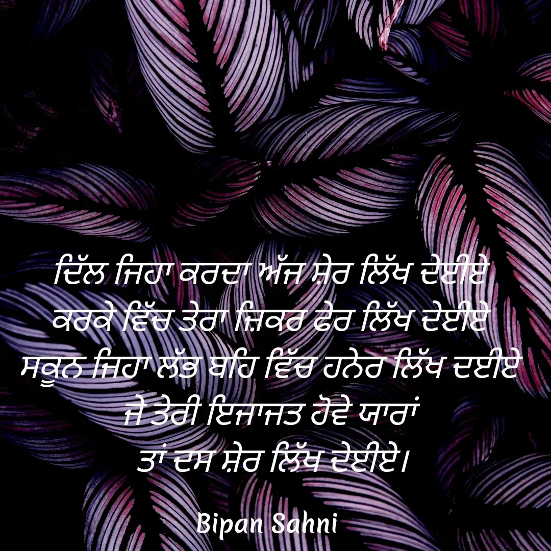 Quote by Bipan Sahni - ਦਿੱਲ ਜਿਹਾ ਕਰਦਾ ਅੱਜ ਸ਼ੇਰ ਲਿੱਖ ਦੇਈਏ 
ਕਰਕੇ ਵਿੱਚ ਤੇਰਾ ਜ਼ਿਕਰ ਫੇਰ ਲਿੱਖ ਦੇਈਏ 
ਸਕੂਨ ਜਿਹਾ ਲੱਭ ਬਹਿ ਵਿੱਚ ਹਨੇਰ ਲਿੱਖ ਦਈਏ 
ਜੇ ਤੇਰੀ ਇਜਾਜਤ ਹੋਵੇ ਯਾਰਾਂ 
ਤਾਂ ਦਸ ਸ਼ੇਰ ਲਿੱਖ ਦੇਈਏ। - Made using Quotes Creator App, Post Maker App