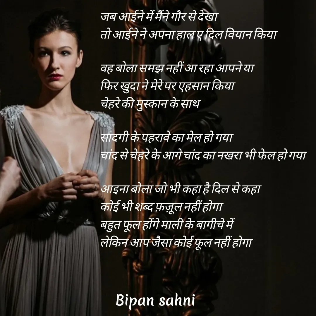 Quote by Bipan Sahni - जब आईने में मैंने गौर से देखा 
तो आईने ने अपना हाल ए दिल वियान किया

वह बोला समझ नहीं आ रहा आपने या 
फिर खुदा ने मेरे पर एहसान किया
चेहरे की मुस्कान के साथ 

सादगी के पहरावे का मेल हो गया
चांद से चेहरे के आगे चांद का नखरा भी फेल हो गया

आइना बोला जो भी कहा है दिल से कहा 
कोई भी शब्द फ़ज़ूल नहीं होगा
बहुत फूल होंगे माली के बागीचे में 
लेकिन आप जैसा कोई फूल नहीं होगा - Made using Quotes Creator App, Post Maker App