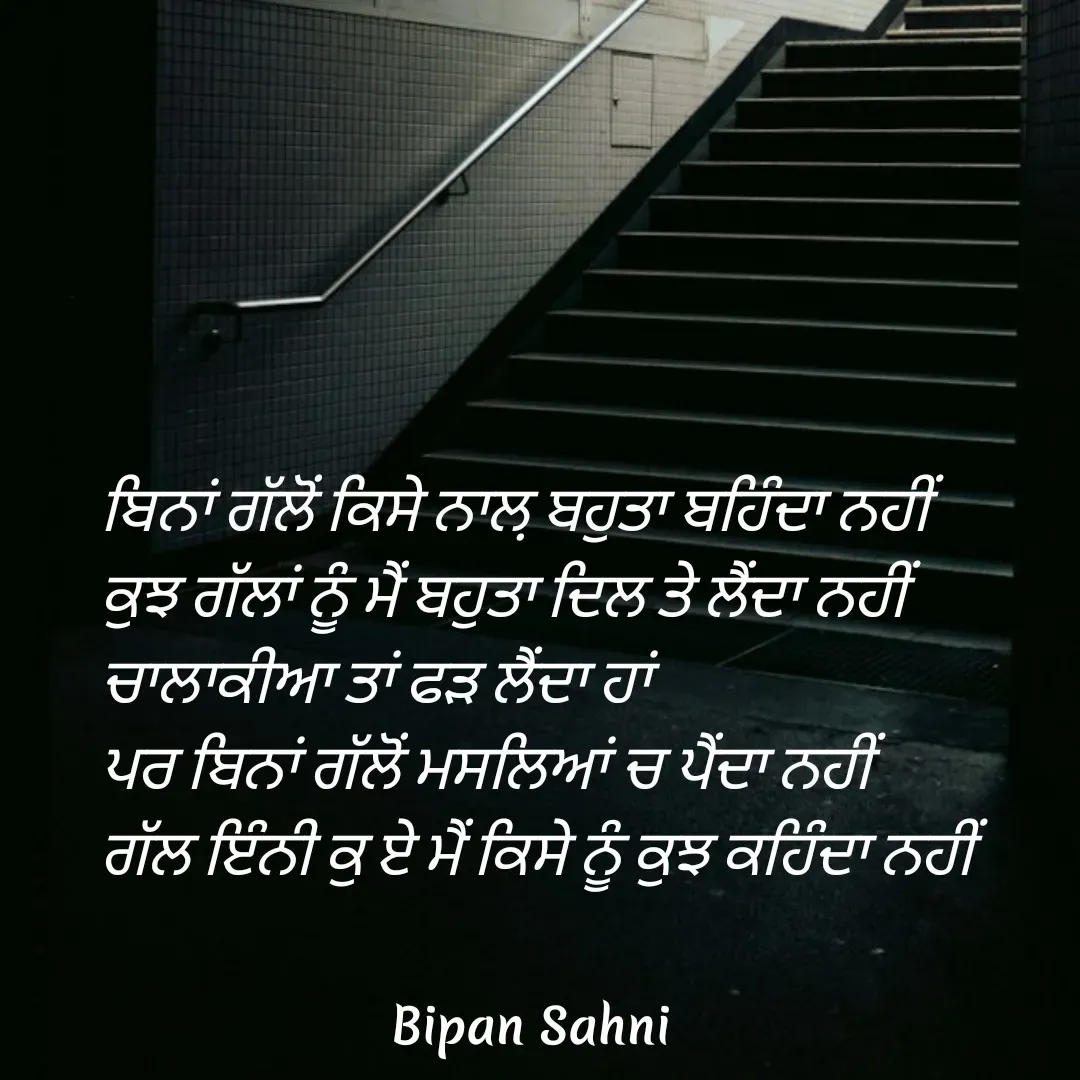 Quote by Bipan Sahni - ਬਿਨਾਂ ਗੱਲੋਂ ਕਿਸੇ ਨਾਲ਼ ਬਹੁਤਾ ਬਹਿੰਦਾ ਨਹੀਂ 
ਕੁਝ ਗੱਲਾਂ ਨੂੰ ਮੈਂ ਬਹੁਤਾ ਦਿਲ ਤੇ ਲੈਂਦਾ ਨਹੀਂ 
ਚਾਲਾਕੀਆ ਤਾਂ ਫੜ ਲੈਂਦਾ ਹਾਂ 
ਪਰ ਬਿਨਾਂ ਗੱਲੋਂ ਮਸਲਿਆਂ ਚ ਪੈਂਦਾ ਨਹੀਂ 
ਗੱਲ ਇੰਨੀ ਕੁ ਏ ਮੈਂ ਕਿਸੇ ਨੂੰ ਕੁਝ ਕਹਿੰਦਾ ਨਹੀਂ - Made using Quotes Creator App, Post Maker App