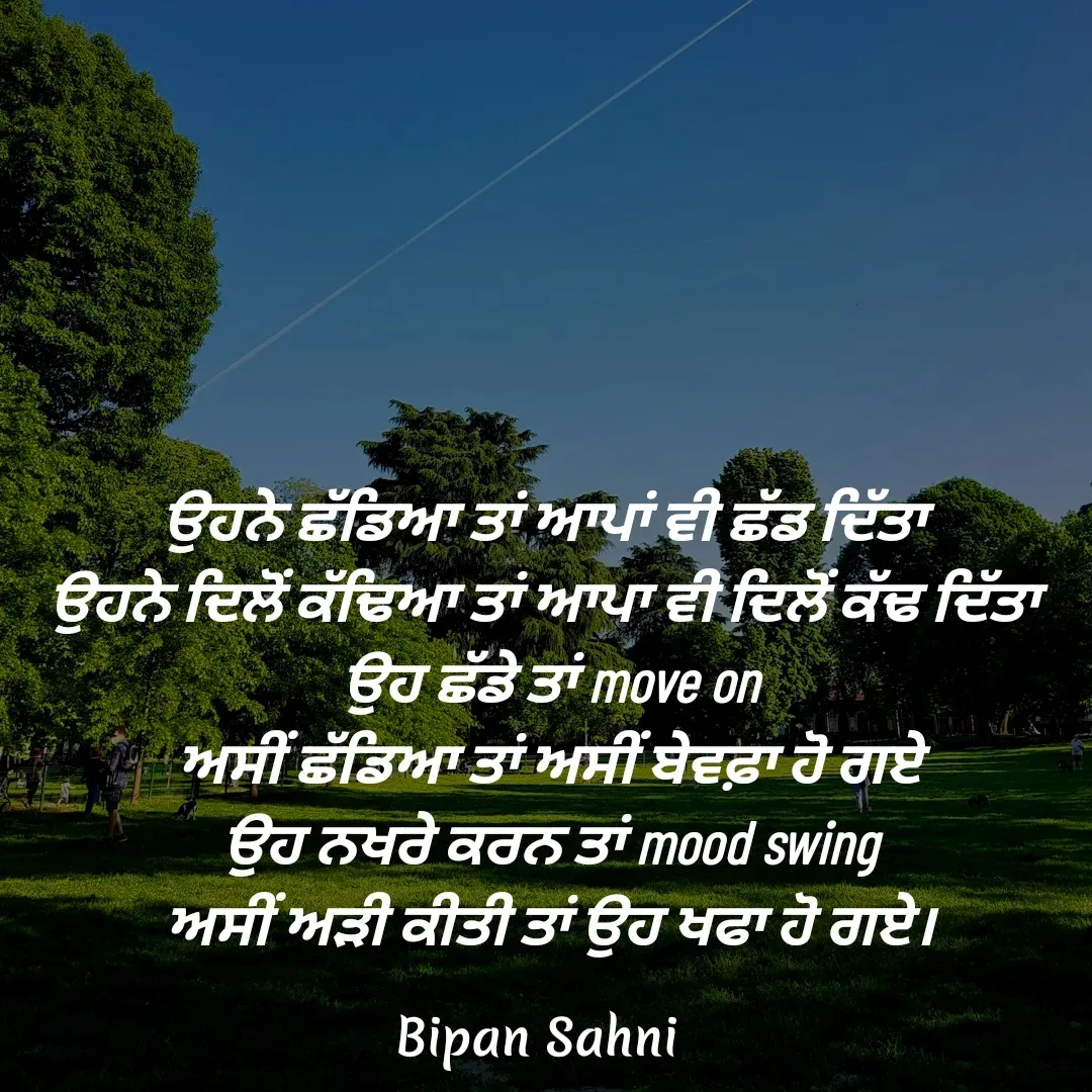 Quote by Bipan Sahni - ਉਹਨੇ ਛੱਡਿਆ ਤਾਂ ਆਪਾਂ ਵੀ ਛੱਡ ਦਿੱਤਾ 
ਉਹਨੇ ਦਿਲੋਂ ਕੱਢਿਆ ਤਾਂ ਆਪਾ ਵੀ ਦਿਲੋਂ ਕੱਢ ਦਿੱਤਾ 
ਉਹ ਛੱਡੇ ਤਾਂ move on
ਅਸੀਂ ਛੱਡਿਆ ਤਾਂ ਅਸੀਂ ਬੇਵਫ਼ਾ ਹੋ ਗਏ
ਉਹ ਨਖਰੇ ਕਰਨ ਤਾਂ mood swing
ਅਸੀਂ ਅੜੀ ਕੀਤੀ ਤਾਂ ਉਹ ਖਫਾ ਹੋ ਗਏ। - Made using Quotes Creator App, Post Maker App