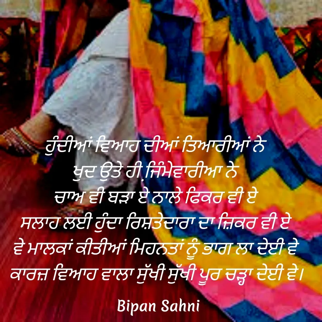 Quote by Bipan Sahni - ਹੁੰਦੀਆਂ ਵਿਆਹ ਦੀਆਂ ਤਿਆਰੀਆਂ ਨੇ 
ਖੁਦ ਉਤੇ ਹੀ ਜਿ਼ੰਮੇਵਾਰੀਆ ਨੇ 
ਚਾਅ ਵੀ ਬੜਾ ਏ ਨਾਲੇ ਫਿਕਰ ਵੀ ਏ 
ਸਲਾਹ ਲਈ ਹੁੰਦਾ ਰਿਸ਼ਤੇਦਾਰਾ ਦਾ ਜ਼ਿਕਰ ਵੀ ਏ 
ਵੇ ਮਾਲਕਾਂ ਕੀਤੀਆਂ ਮਿਹਨਤਾਂ ਨੂੰ ਭਾਗ ਲਾ ਦੇਈ ਵੇ 
ਕਾਰਜ਼ ਵਿਆਹ ਵਾਲਾ ਸੁੱਖੀ ਸੁੱਖੀ ਪੂਰ ਚੜ੍ਹਾ ਦੇਈ ਵੇ। - Made using Quotes Creator App, Post Maker App