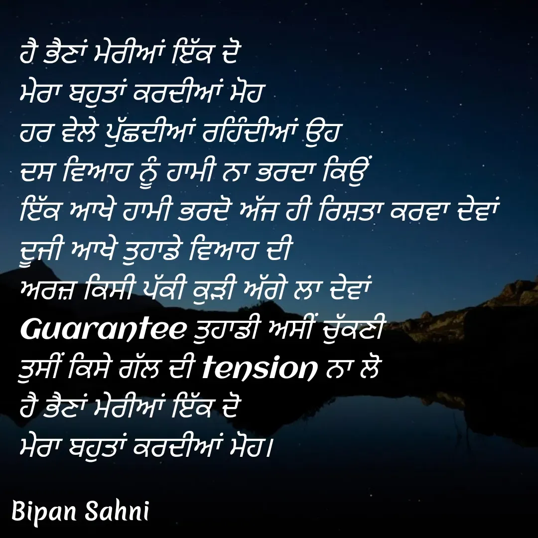 Quote by Bipan Sahni - ਹੈ ਭੈਣਾਂ ਮੇਰੀਆਂ ਇੱਕ ਦੋ 
ਮੇਰਾ ਬਹੁਤਾਂ ਕਰਦੀਆਂ ਮੋਹ 
ਹਰ ਵੇਲੇ ਪੁੱਛਦੀਆਂ ਰਹਿੰਦੀਆਂ ਉਹ 
ਦਸ ਵਿਆਹ ਨੂੰ ਹਾਮੀ ਨਾ ਭਰਦਾ ਕਿਉਂ
ਇੱਕ ਆਖੇ ਹਾਮੀ ਭਰਦੋ ਅੱਜ ਹੀ ਰਿਸ਼ਤਾ ਕਰਵਾ ਦੇਵਾਂ 
ਦੂਜੀ ਆਖੇ ਤੁਹਾਡੇ ਵਿਆਹ ਦੀ 
ਅਰਜ਼ ਕਿਸੀ ਪੱਕੀ ਕੁੜੀ ਅੱਗੇ ਲਾ ਦੇਵਾਂ
Guarantee ਤੁਹਾਡੀ ਅਸੀਂ ਚੁੱਕਣੀ 
ਤੁਸੀਂ ਕਿਸੇ ਗੱਲ ਦੀ tension ਨਾ ਲੋ
ਹੈ ਭੈਣਾਂ ਮੇਰੀਆਂ ਇੱਕ ਦੋ 
ਮੇਰਾ ਬਹੁਤਾਂ ਕਰਦੀਆਂ ਮੋਹ। - Made using Quotes Creator App, Post Maker App
