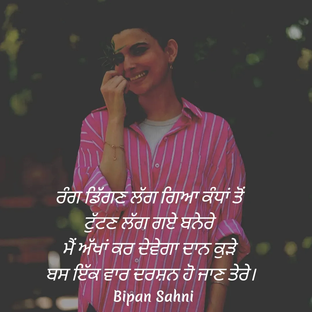 Quote by Bipan Sahni - ਰੰਗ ਡਿੱਗਣ ਲੱਗ ਗਿਆ ਕੰਧਾਂ ਤੋਂ 
ਟੁੱਟਣ ਲੱਗ ਗਏ ਬਨੇਰੇ 
ਮੈਂ ਅੱਖਾਂ ਕਰ ਦੇਵੇਗਾ ਦਾਨ ਕੁੜੇ 
ਬਸ ਇੱਕ ਵਾਰ ਦਰਸ਼ਨ ਹੋ ਜਾਣ ਤੇਰੇ। - Made using Quotes Creator App, Post Maker App