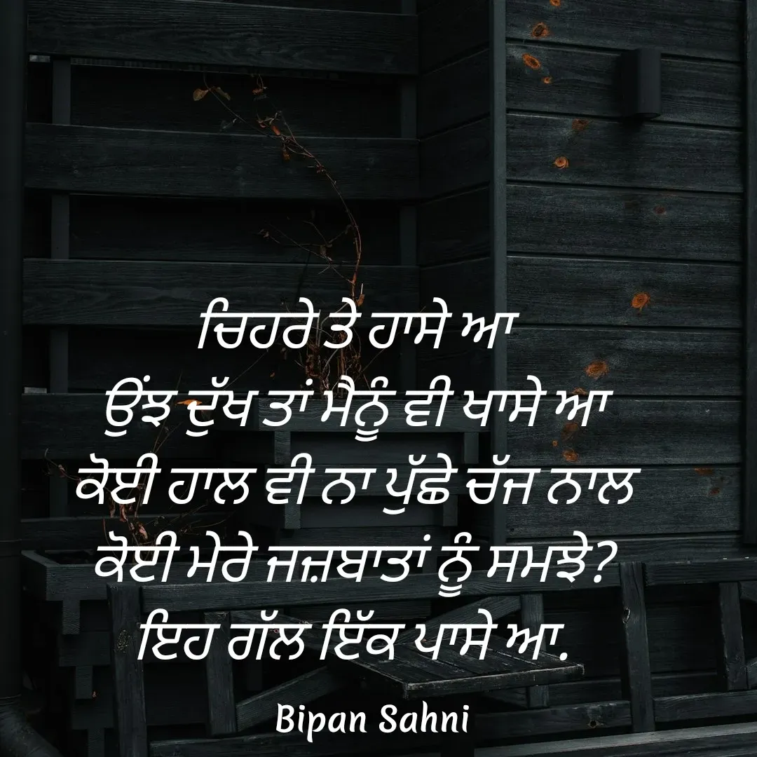 Quote by Bipan Sahni - ਚਿਹਰੇ ਤੇ ਹਾਸੇ ਆ
ਉਂਝ ਦੁੱਖ ਤਾਂ ਮੈਨੂੰ ਵੀ ਖਾਸੇ ਆ
ਕੋਈ ਹਾਲ ਵੀ ਨਾ ਪੁੱਛੇ ਚੱਜ ਨਾਲ
ਕੋਈ ਮੇਰੇ ਜਜ਼ਬਾਤਾਂ ਨੂੰ ਸਮਝੇ?
ਇਹ ਗੱਲ ਇੱਕ ਪਾਸੇ ਆ. - Made using Quotes Creator App, Post Maker App