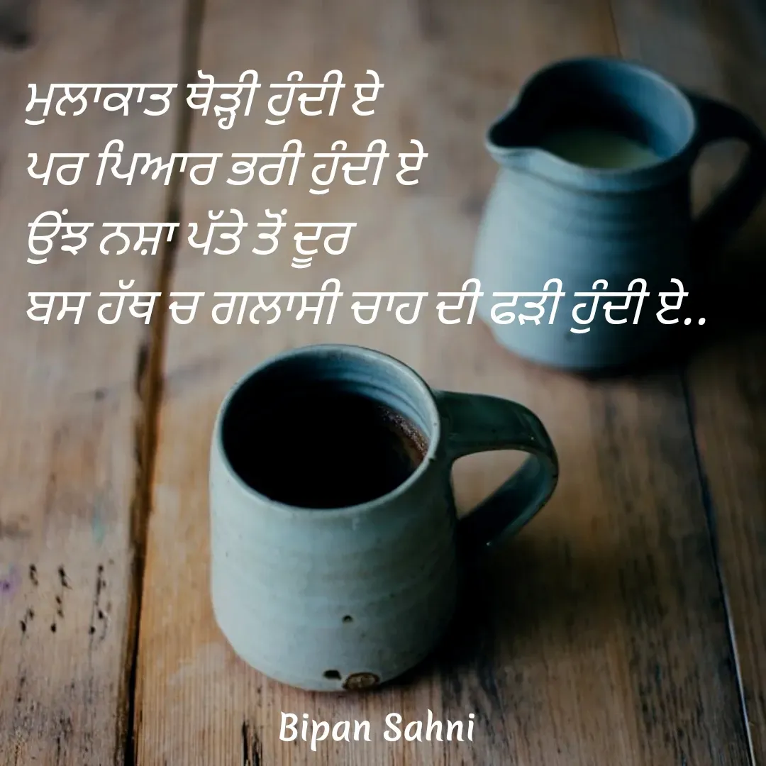Quote by Bipan Sahni - ਮੁਲਾਕਾਤ ਥੋੜ੍ਹੀ ਹੁੰਦੀ ਏ 
ਪਰ ਪਿਆਰ ਭਰੀ ਹੁੰਦੀ ਏ 
ਉਂਝ ਨਸ਼ਾ ਪੱਤੇ ਤੋਂ ਦੂਰ 
ਬਸ ਹੱਥ ਚ ਗਲਾਸੀ ਚਾਹ ਦੀ ਫੜੀ ਹੁੰਦੀ ਏ.. - Made using Quotes Creator App, Post Maker App