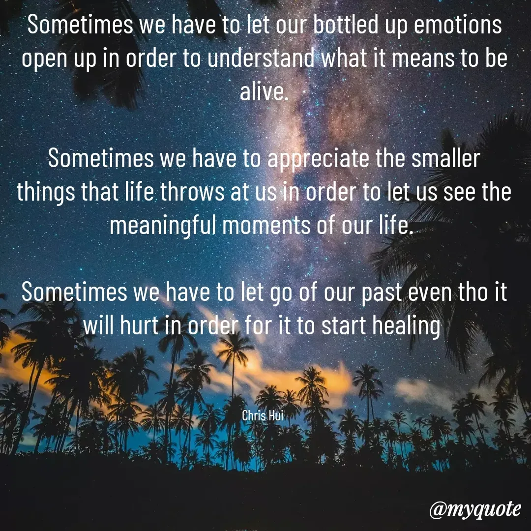 Quote by CHRIS HUI - Sometimes we have to let our bottled up emotions open up in order to understand what it means to be alive.

Sometimes we have to appreciate the smaller things that life throws at us in order to let us see the meaningful moments of our life. 

Sometimes we have to let go of our past even tho it will hurt in order for it to start healing 



Chris Hui  - Made using Quotes Creator App, Post Maker App