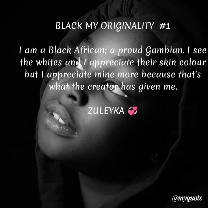 Quote by Jalika Kinteh - BLACK MY ORIGINALITY  #1

I am a Black African; a proud Gambian. I see the whites and I appreciate their skin colour but I appreciate mine more because that's what the creator has given me.
 
ZULEYKA 💞 - Made using Quotes Creator App, Post Maker App