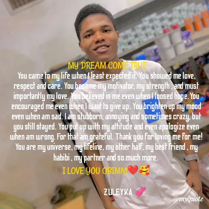 Quote by Jalika Kinteh -  MY DREAM COME TRUE
You came to my life when I least expected it. You showed me love, respect and care. You became my motivator, my strength , and must importantly my love. You believed in me even when I loosed hope.You encouraged me even when I want to give up. You brighten up my mood even when am sad. I am stubborn, annoying and sometimes crazy, but you still stayed. You put up with my attitude and even apologize even when am wrong. For that am grateful. Thank you for loving me for me! You are my universe, my lifeline, my other half, my best friend , my habibi , my partner and so much more. 
I LOVE YOU OBIMM❤️🥰

                                ZULEYKA 💞 - Made using Quotes Creator App, Post Maker App