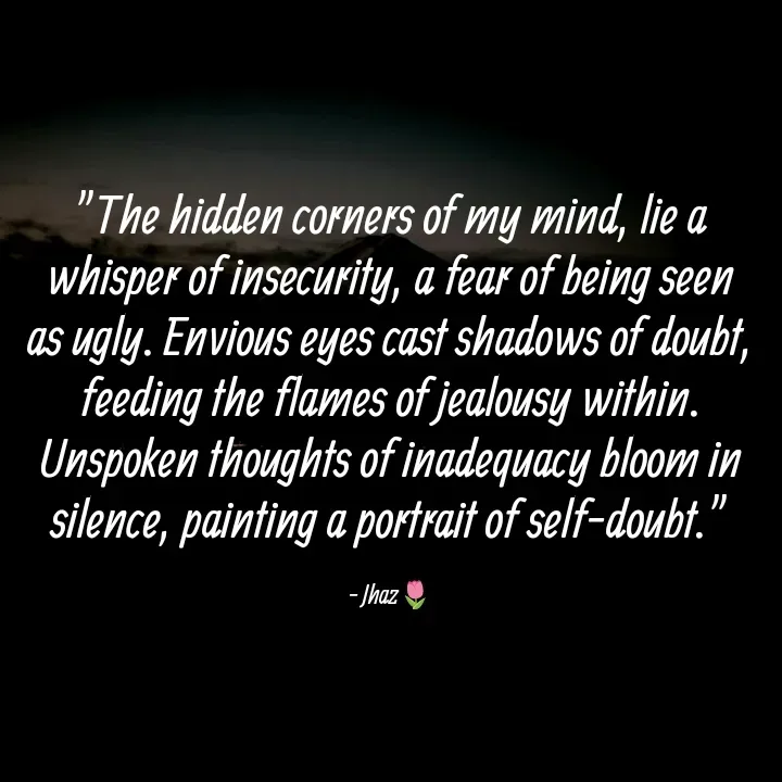 Quote by Iloveyou - "The hidden corners of my mind, lie a whisper of insecurity, a fear of being seen as ugly. Envious eyes cast shadows of doubt, feeding the flames of jealousy within. Unspoken thoughts of inadequacy bloom in silence, painting a portrait of self-doubt."

- Jhaz🌷 - Made using Quotes Creator App, Post Maker App