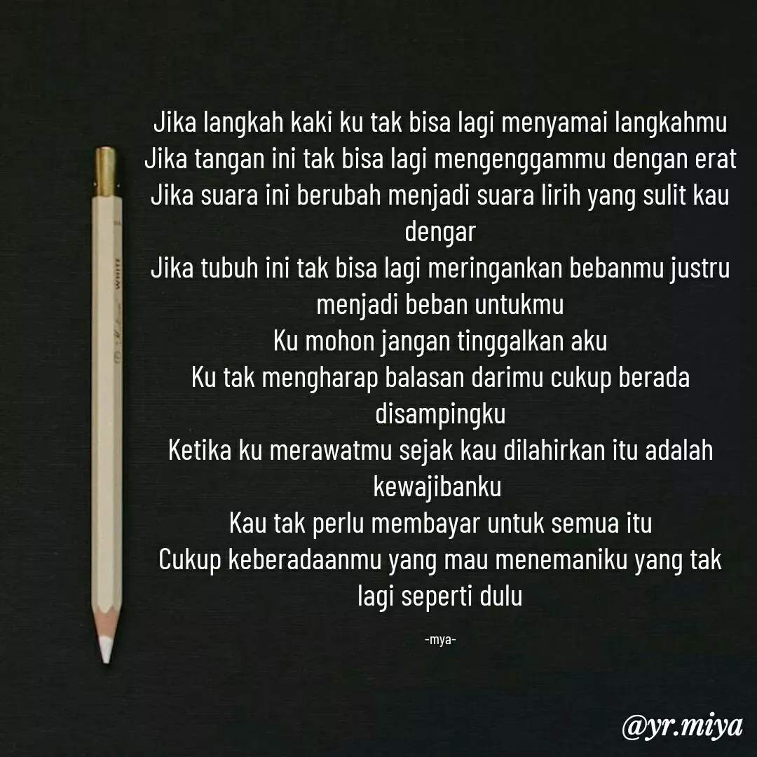 Quote by Elf 9488 - Jika langkah kaki ku tak bisa lagi menyamai langkahmu
Jika tangan ini tak bisa lagi mengenggammu dengan erat
Jika suara ini berubah menjadi suara lirih yang sulit kau dengar
Jika tubuh ini tak bisa lagi meringankan bebanmu justru menjadi beban untukmu
Ku mohon jangan tinggalkan aku
Ku tak mengharap balasan darimu cukup berada disampingku
Ketika ku merawatmu sejak kau dilahirkan itu adalah kewajibanku 
Kau tak perlu membayar untuk semua itu
Cukup keberadaanmu yang mau menemaniku yang tak lagi seperti dulu

-mya- - Made using Quotes Creator App, Post Maker App