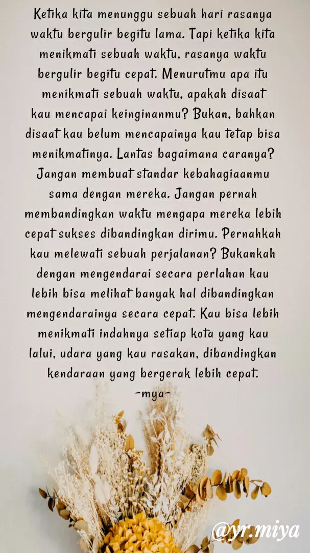 Quote by Elf 9488 - Ketika kita menunggu sebuah hari rasanya waktu bergulir begitu lama. Tapi ketika kita menikmati sebuah waktu, rasanya waktu bergulir begitu cepat. Menurutmu apa itu menikmati sebuah waktu, apakah disaat kau mencapai keinginanmu? Bukan, bahkan disaat kau belum mencapainya kau tetap bisa menikmatinya. Lantas bagaimana caranya?
Jangan membuat standar kebahagiaanmu sama dengan mereka. Jangan pernah membandingkan waktu mengapa mereka lebih cepat sukses dibandingkan dirimu. Pernahkah kau melewati sebuah perjalanan? Bukankah dengan mengendarai secara perlahan kau lebih bisa melihat banyak hal dibandingkan mengendarainya secara cepat. Kau bisa lebih menikmati indahnya setiap kota yang kau lalui, udara yang kau rasakan, dibandingkan kendaraan yang bergerak lebih cepat.
-mya- - Made using Quotes Creator App, Post Maker App
