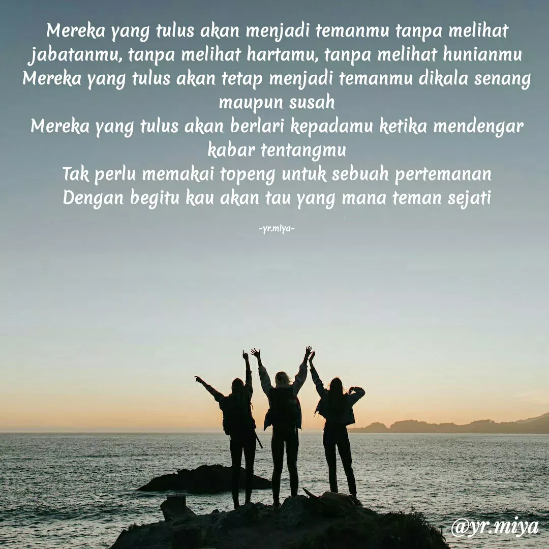 Quote by Elf 9488 - Mereka yang tulus akan menjadi temanmu tanpa melihat jabatanmu, tanpa melihat hartamu, tanpa melihat hunianmu
Mereka yang tulus akan tetap menjadi temanmu dikala senang maupun susah
Mereka yang tulus akan berlari kepadamu ketika mendengar kabar tentangmu
Tak perlu memakai topeng untuk sebuah pertemanan
Dengan begitu kau akan tau yang mana teman sejati

-yr.miya- - Made using Quotes Creator App, Post Maker App