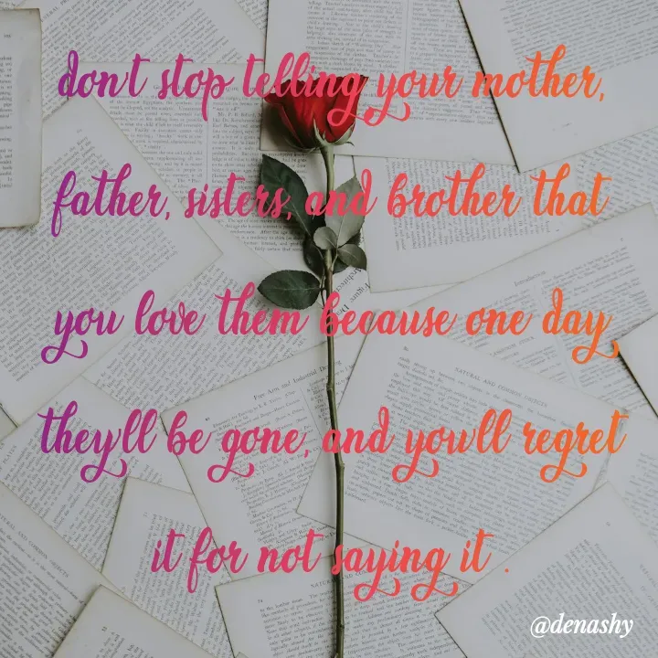 Quote by denashy - don't stop telling your mother, father, sisters, and brother that you love them because one day they'll be gone, and you'll regret it for not saying it .


denashy  - Made using Quotes Creator App, Post Maker App