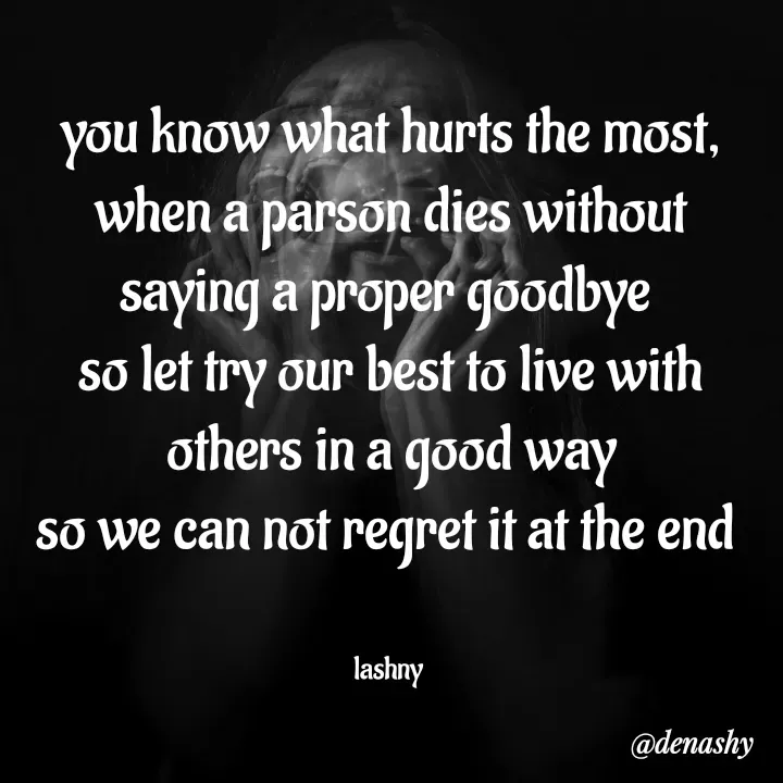 Quote by denashy - you know what hurts the most,
when a parson dies without saying a proper goodbye 
so let try our best to live with others in a good way
so we can not regret it at the end 


lashny  - Made using Quotes Creator App, Post Maker App