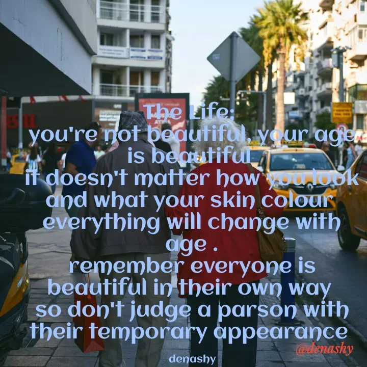 Quote by denashy - The Life; 
you're not beautiful, your age is beautiful 
it doesn't matter how you look and what your skin colour 
everything will change with age .
remember everyone is beautiful in their own way 
so don't judge a parson with their temporary appearance 

denashy - Made using Quotes Creator App, Post Maker App