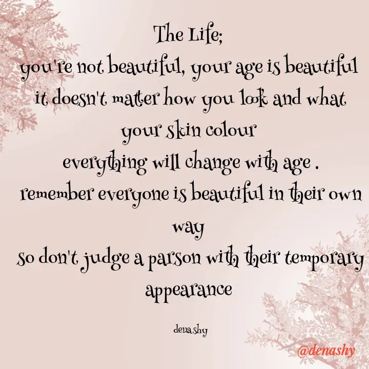 Quote by denashy - The Life; 
you're not beautiful, your age is beautiful 
it doesn't matter how you look and what your skin colour 
everything will change with age .
remember everyone is beautiful in their own way 
so don't judge a parson with their temporary appearance 

denashy - Made using Quotes Creator App, Post Maker App