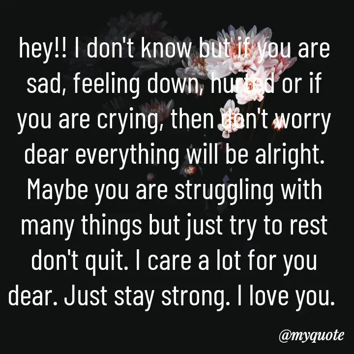 Quote by Aryadurga Fabtek - hey!! I don't know but if you are sad, feeling down, hurted or if you are crying, then don't worry dear everything will be alright. Maybe you are struggling with many things but just try to rest don't quit. I care a lot for you dear. Just stay strong. I love you.  - Made using Quotes Creator App, Post Maker App