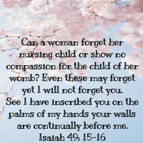 Quotes by Felsi D'souza - Can a woman forget her nursing child or show no compassion for the child of her womb? Even these may forget yet I will not forget you.
See I have inscribed you on the palms of my hands your walls are continually before me.
Isaiah 49: 15-16