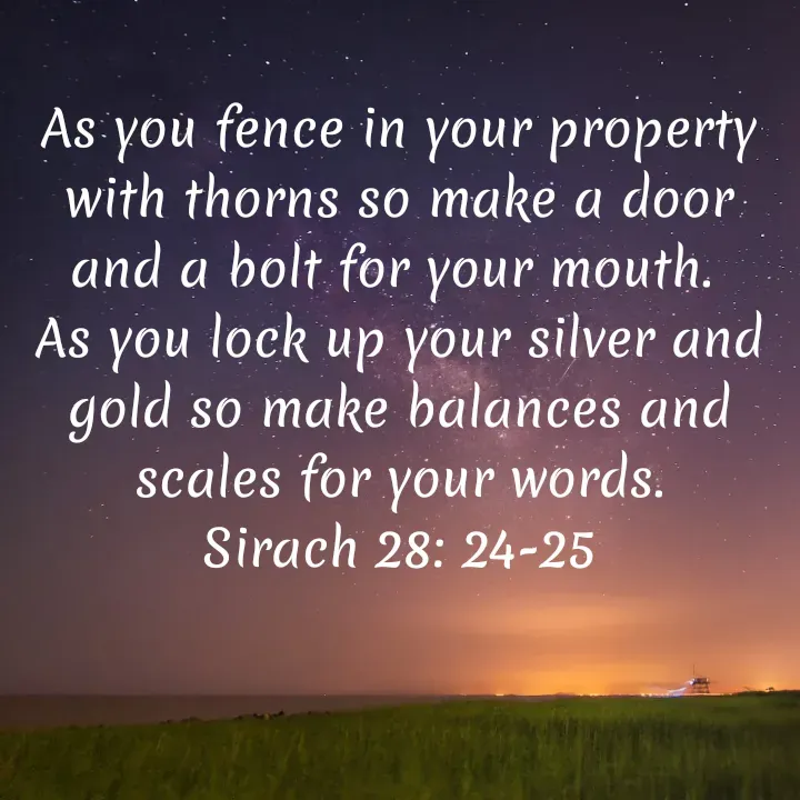 Quote by Felsi D'souza - As you fence in your property with thorns so make a door and a bolt for your mouth. 
As you lock up your silver and gold so make balances and scales for your words.
Sirach 28: 24-25 - Made using Quotes Creator App, Post Maker App