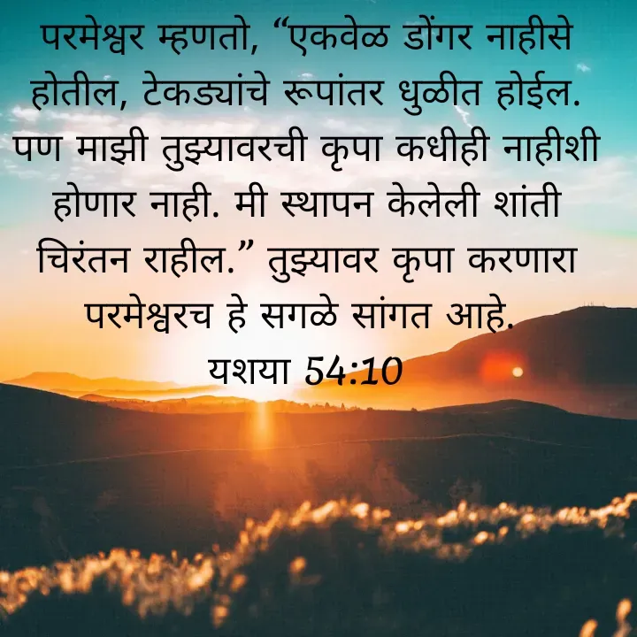 Quote by Felsi D'souza - परमेश्वर म्हणतो, “एकवेळ डोंगर नाहीसे होतील, टेकड्यांचे रूपांतर धुळीत होईल. पण माझी तुझ्यावरची कृपा कधीही नाहीशी होणार नाही. मी स्थापन केलेली शांती चिरंतन राहील.” तुझ्यावर कृपा करणारा परमेश्वरच हे सगळे सांगत आहे. 
यशया 54:10

 - Made using Quotes Creator App, Post Maker App