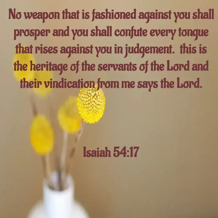 Quote by Felsi D'souza - No weapon that is fashioned against you shall prosper and you shall confute every tongue that rises against you in judgement.  this is the heritage of the servants of the Lord and their vindication from me says the Lord.



Isaiah 54:17 - Made using Quotes Creator App, Post Maker App