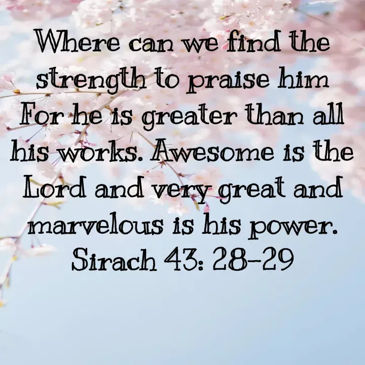 Quote by Felsi D'souza - Where can we find the strength to praise him For he is greater than all his works. Awesome is the Lord and very great and marvelous is his power.
Sirach 43: 28-29 - Made using Quotes Creator App, Post Maker App