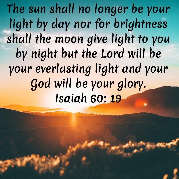 Quote by Felsi D'souza - The sun shall no longer be your light by day nor for brightness shall the moon give light to you by night but the Lord will be your everlasting light and your God will be your glory.
Isaiah 60: 19 - Made using Quotes Creator App, Post Maker App