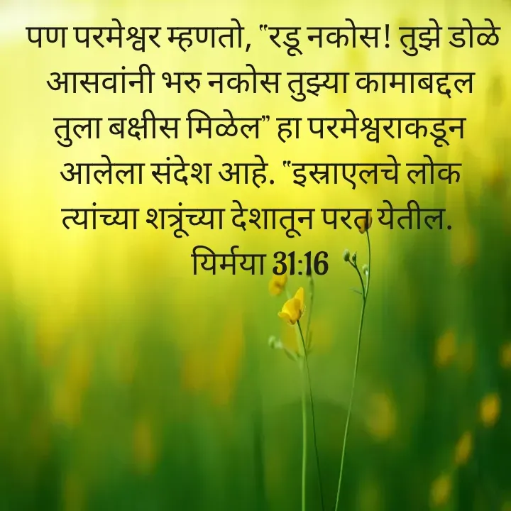 Quote by Felsi D'souza -  पण परमेश्वर म्हणतो, “रडू नकोस! तुझे डोळे आसवांनी भरु नकोस तुझ्या कामाबद्दल तुला बक्षीस मिळेल” हा परमेश्वराकडून आलेला संदेश आहे. “इस्राएलचे लोक त्यांच्या शत्रूंच्या देशातून परत येतील. 
यिर्मया 31:16

 - Made using Quotes Creator App, Post Maker App