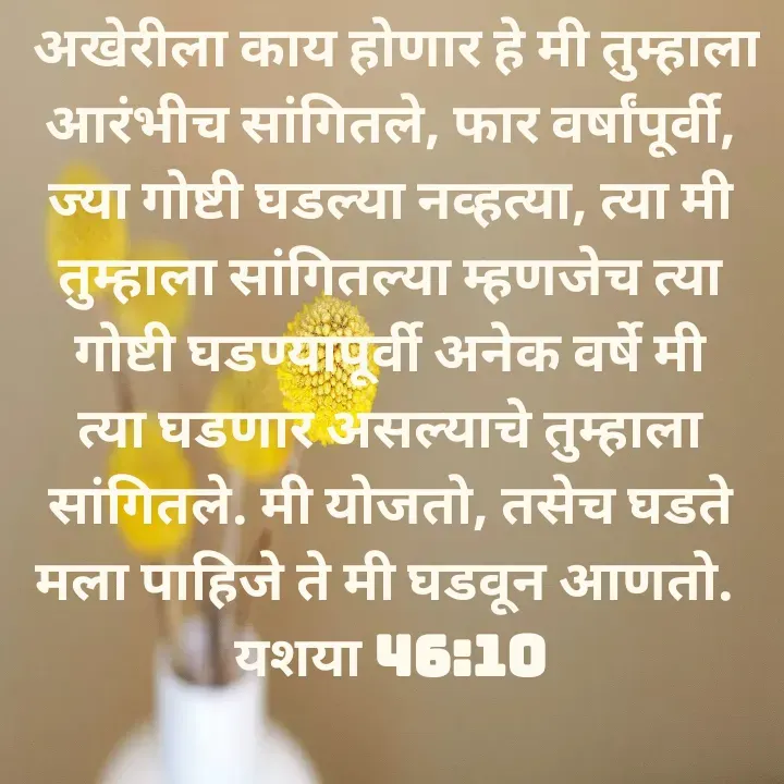 Quote by Felsi D'souza -  अखेरीला काय होणार हे मी तुम्हाला आरंभीच सांगितले, फार वर्षांपूर्वी, ज्या गोष्टी घडल्या नव्हत्या, त्या मी तुम्हाला सांगितल्या म्हणजेच त्या गोष्टी घडण्यापूर्वी अनेक वर्षे मी त्या घडणार असल्याचे तुम्हाला सांगितले. मी योजतो, तसेच घडते मला पाहिजे ते मी घडवून आणतो. 
यशया 46:10

 - Made using Quotes Creator App, Post Maker App